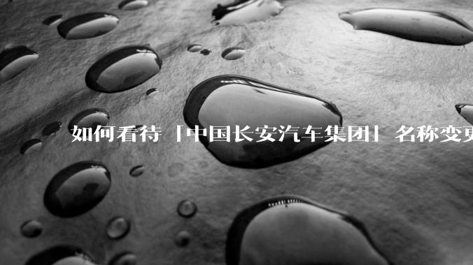 如何看待「中国长安汽车集团」名称变更为「辰致汽车科技集团」？