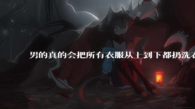 男的真的会把所有衣服从上到下都扔洗衣机吗？
