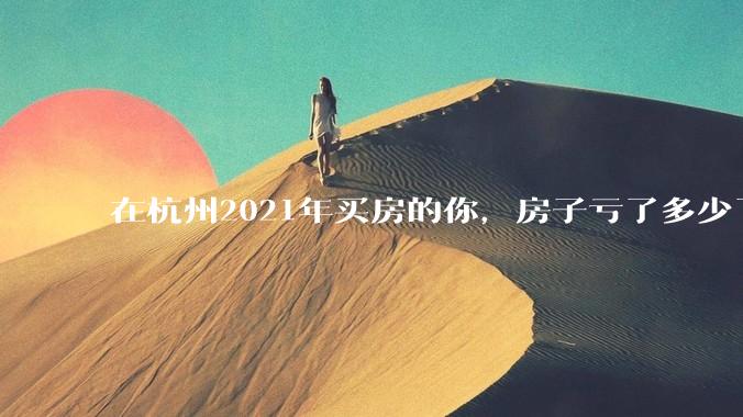 在杭州2021年买房的你，房子亏了多少了？