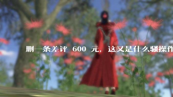 删一条差评 600 元，这又是什么骚操作？_商家_平台_处理