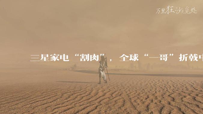三星家电“割肉”，全球“一哥”折戟中国_市场_电视_显示器
