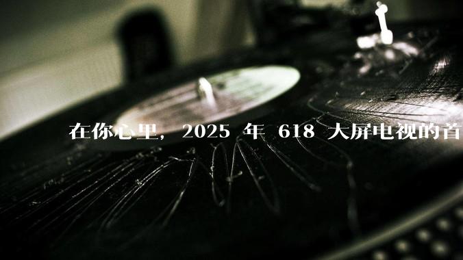 在你心里，2025 年 618 大屏电视的首选机型是哪一款？有什么出彩的功能设计？