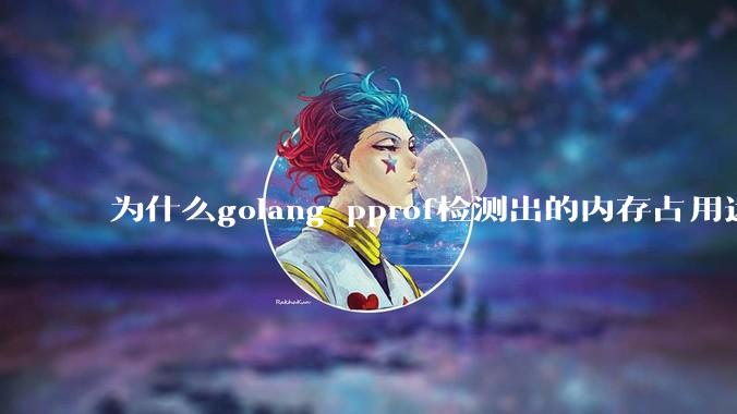 为什么golang pprof检测出的内存占用远小于top命令查看到的内存占用量？