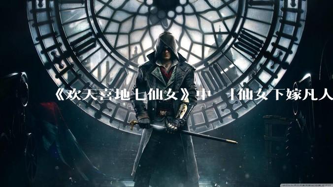 《欢天喜地七仙女》中 「仙女下嫁凡人」 的设定，在今天是否过时？