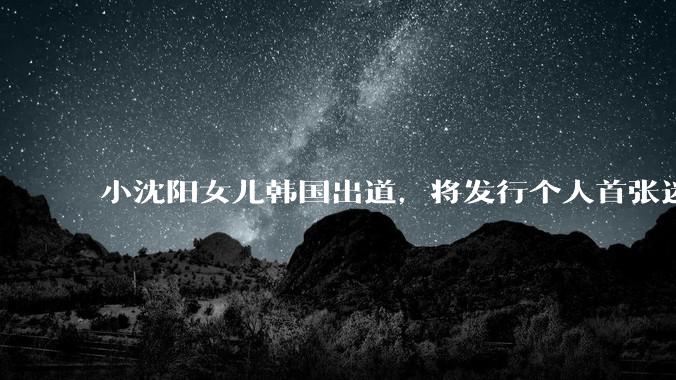 小沈阳女儿韩国出道，将发行个人首张迷你专辑，为什么选择韩国出道？你看好吗？