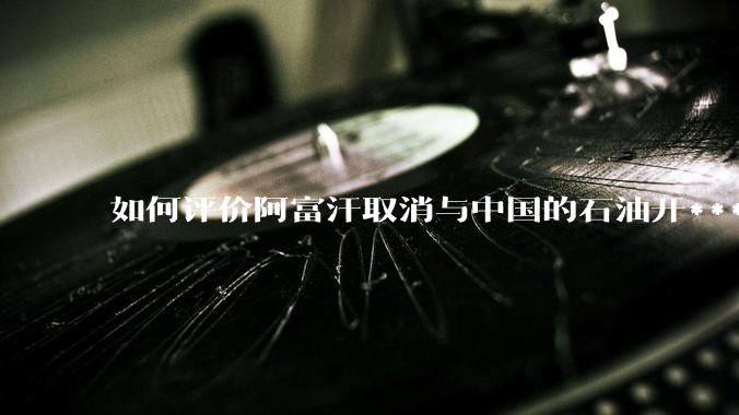 如何评价阿富汗取消与中国的石油开***合同？