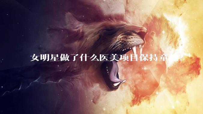 女明星做了什么医美项目保持童颜？