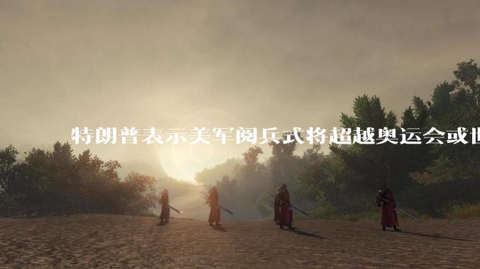 特朗普表示美军阅兵式将超越奥运会或世界杯，这背后的意义和成本如何评估？