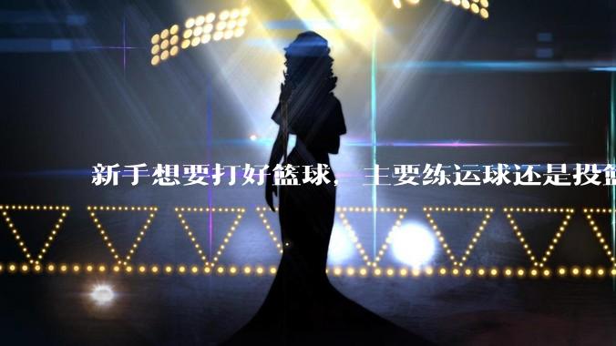 新手想要打好篮球，主要练运球还是投篮？